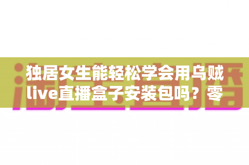 独居女生能轻松学会用乌贼live直播盒子安装包吗?零基础快速上手全攻略 独居女生能轻松学会用乌贼live直播盒子安装包吗?零基础快速上手全攻略