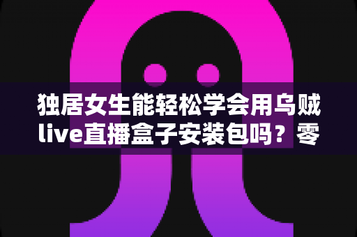 独居女生能轻松学会用乌贼live直播盒子安装包吗？零基础快速上手全攻略