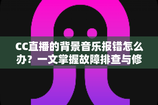 CC直播的背景音乐报错怎么办？一文掌握故障排查与修复全攻略
