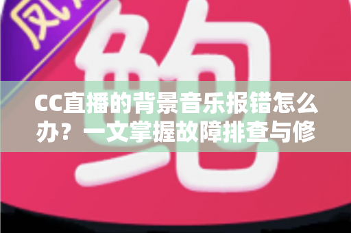 CC直播的背景音乐报错怎么办？一文掌握故障排查与修复全攻略
