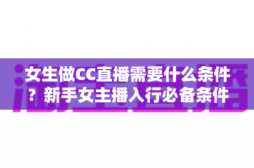女生做CC直播需要什么条件？新手女主播入行必备条件与成长指南全解析
