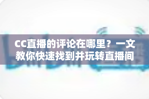 CC直播的评论在哪里？一文教你快速找到并玩转直播间评论互动（新手实用指南）