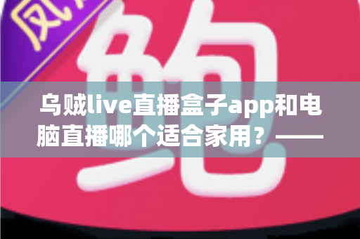 乌贼live直播盒子app和电脑直播哪个适合家用?——家庭直播观影方案全方位对比与实用选购指南 乌贼live直播盒子app和电脑直播哪个适合家用?——家庭直播观影方案全方位对比与实用选购指南