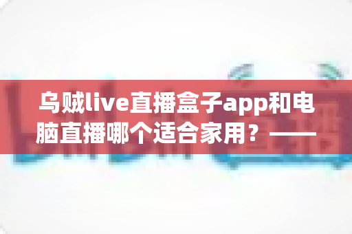乌贼live直播盒子app和电脑直播哪个适合家用?——家庭直播观影方案全方位对比与实用选购指南 乌贼live直播盒子app和电脑直播哪个适合家用?——家庭直播观影方案全方位对比与实用选购指南