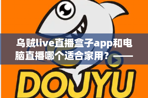 乌贼live直播盒子app和电脑直播哪个适合家用？——家庭直播观影方案全方位对比与实用选购指南