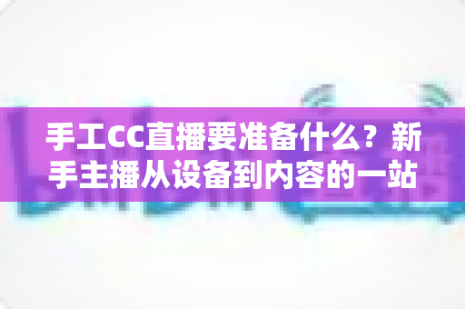 手工CC直播要准备什么?新手主播从设备到内容的一站式准备指南 手工CC直播要准备什么?新手主播从设备到内容的一站式准备指南