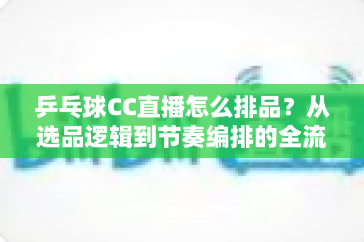 乒乓球CC直播怎么排品?从选品逻辑到节奏编排的全流程实战指南 乒乓球CC直播怎么排品?从选品逻辑到节奏编排的全流程实战指南