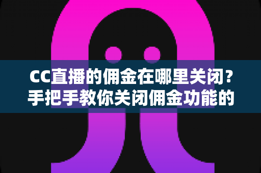 CC直播的佣金在哪里关闭？手把手教你关闭佣金功能的超实用指南
