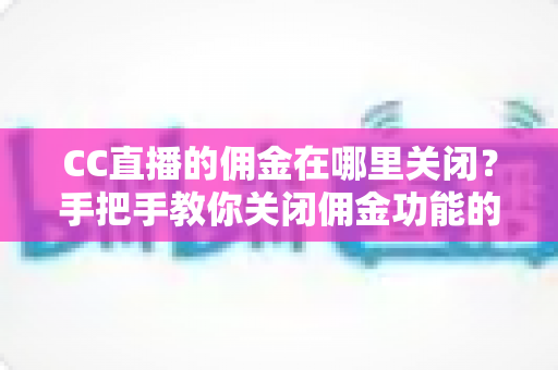 CC直播的佣金在哪里关闭？手把手教你关闭佣金功能的超实用指南