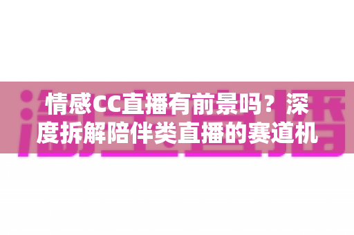 情感CC直播有前景吗？深度拆解陪伴类直播的赛道机遇、变现路径与入局指南