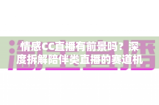 情感CC直播有前景吗？深度拆解陪伴类直播的赛道机遇、变现路径与入局指南