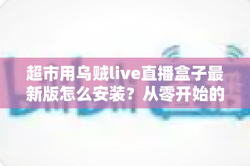 超市用乌贼live直播盒子最新版怎么安装？从零开始的完整安装教程与避坑指南
