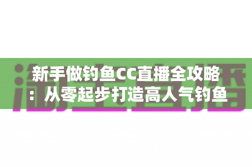 新手做钓鱼CC直播全攻略：从零起步打造高人气钓鱼直播间的实用指南