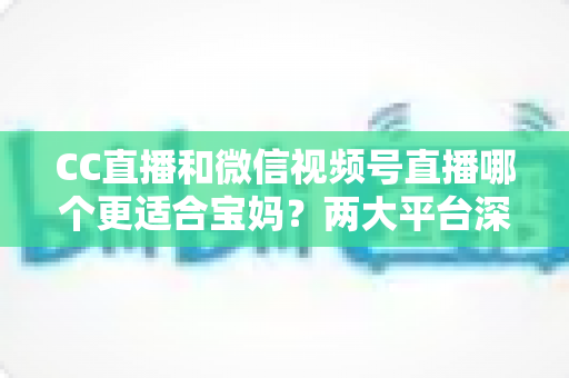 CC直播和微信视频号直播哪个更适合宝妈？两大平台深度对比分析，帮您选出最合适的直播创业平台