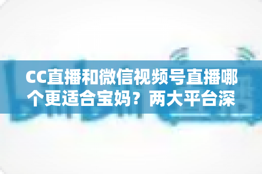 CC直播和微信视频号直播哪个更适合宝妈？两大平台深度对比分析，帮您选出最合适的直播创业平台