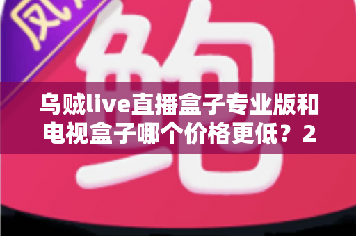 乌贼live直播盒子专业版和电视盒子哪个价格更低？2024超全价格对比与省钱选购指南