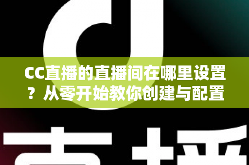 CC直播的直播间在哪里设置？从零开始教你创建与配置直播间的完整教程