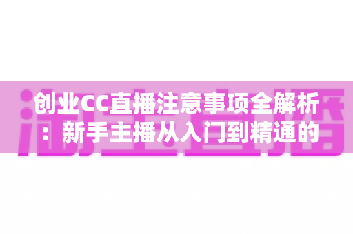 创业CC直播注意事项全解析：新手主播从入门到精通的实战避坑指南