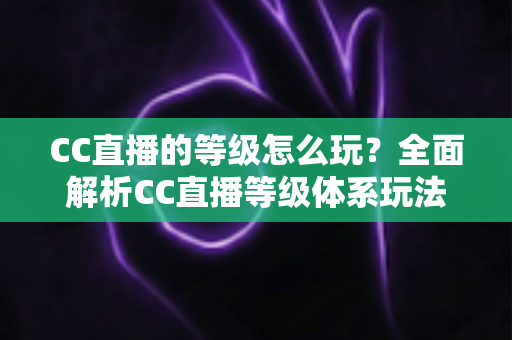 CC直播的等级怎么玩？全面解析CC直播等级体系玩法、升级技巧与特权福利