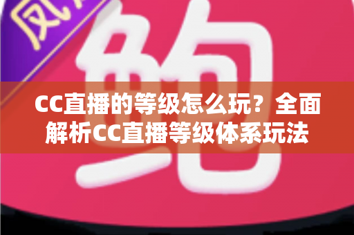 CC直播的等级怎么玩？全面解析CC直播等级体系玩法、升级技巧与特权福利
