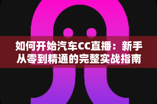 如何开始汽车CC直播：新手从零到精通的完整实战指南