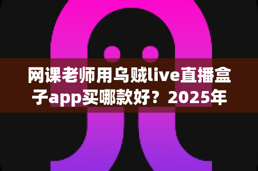 网课老师用乌贼live直播盒子app买哪款好？2025年选购避坑指南与实用推荐