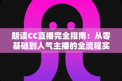 朗读CC直播完全指南：从零基础到人气主播的全流程实战教程