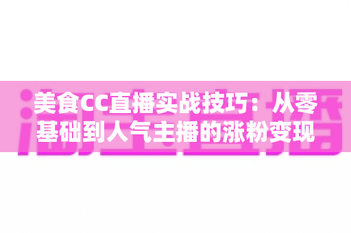 美食CC直播实战技巧:从零基础到人气主播的涨粉变现全攻略 美食CC直播实战技巧:从零基础到人气主播的涨粉变现全攻略
