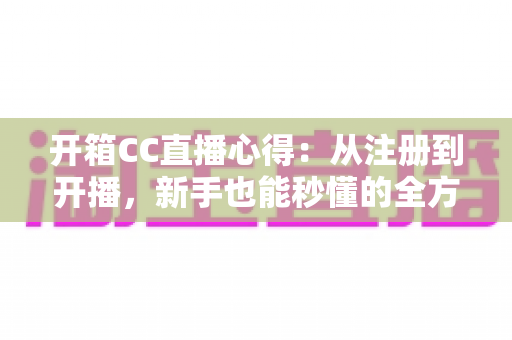 开箱CC直播心得：从注册到开播，新手也能秒懂的全方位深度体验评测