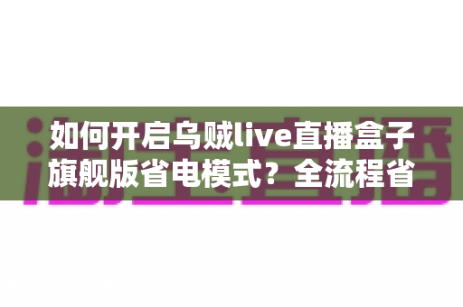 如何开启乌贼live直播盒子旗舰版省电模式?全流程省电设置教程与实用技巧详解 如何开启乌贼live直播盒子旗舰版省电模式?全流程省电设置教程与实用技巧详解