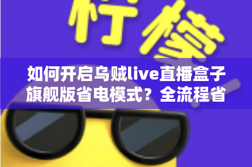 如何开启乌贼live直播盒子旗舰版省电模式？全流程省电设置教程与实用技巧详解