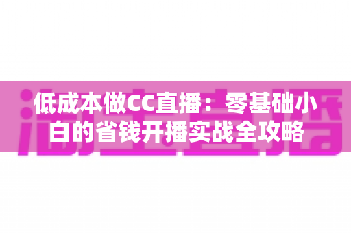 低成本做CC直播:零基础小白的省钱开播实战全攻略 低成本做CC直播:零基础小白的省钱开播实战全攻略