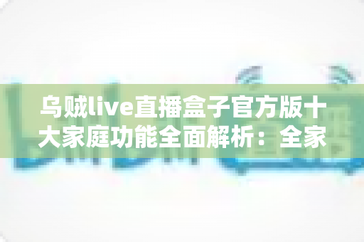 乌贼live直播盒子官方版十大家庭功能全面解析：全家共享的安心观影新体验
