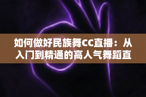如何做好民族舞CC直播:从入门到精通的高人气舞蹈直播间打造全攻略 如何做好民族舞CC直播:从入门到精通的高人气舞蹈直播间打造全攻略