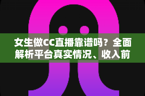 女生做CC直播靠谱吗？全面解析平台真实情况、收入前景与避坑指南
