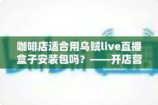 咖啡店适合用乌贼live直播盒子安装包吗?——开店营销必读的直播工具选择与使用全指南 咖啡店适合用乌贼live直播盒子安装包吗?——开店营销必读的直播工具选择与使用全指南