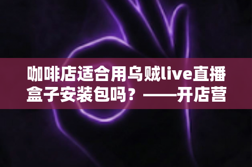 咖啡店适合用乌贼live直播盒子安装包吗？——开店营销必读的直播工具选择与使用全指南