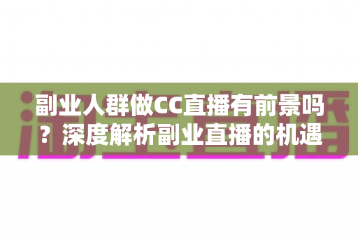 副业人群做CC直播有前景吗？深度解析副业直播的机遇、挑战与实用策略