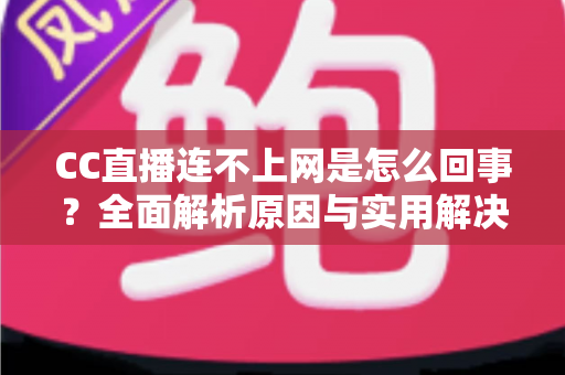 CC直播连不上网是怎么回事?全面解析原因与实用解决方法大全 CC直播连不上网是怎么回事?全面解析原因与实用解决方法大全