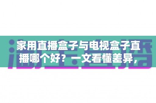 家用直播盒子与电视盒子直播哪个好?一文看懂差异,选对设备不花冤枉钱 家用直播盒子与电视盒子直播哪个好?一文看懂差异,选对设备不花冤枉钱