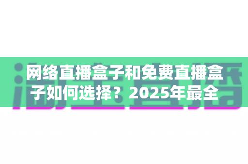 网络直播盒子和免费直播盒子如何选择？2025年最全选购指南帮你避坑