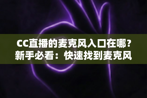 CC直播的麦克风入口在哪？新手必看：快速找到麦克风功能与设置的全流程指南