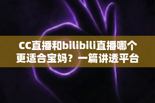 CC直播和bilibili直播哪个更适合宝妈？一篇讲透平台差异、使用体验与选择建议的实用指南