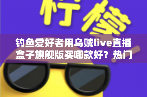 钓鱼爱好者用乌贼live直播盒子旗舰版买哪款好？热门型号选购全解析