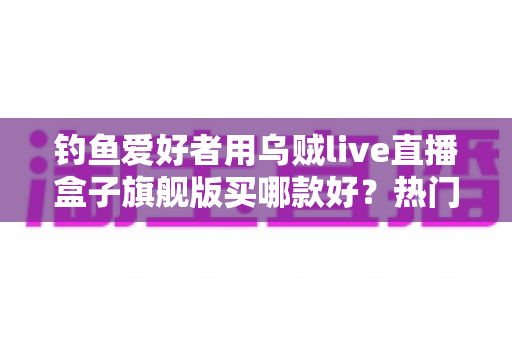 钓鱼爱好者用乌贼live直播盒子旗舰版买哪款好？热门型号选购全解析