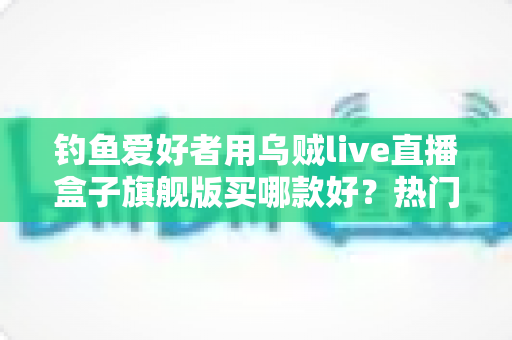 钓鱼爱好者用乌贼live直播盒子旗舰版买哪款好？热门型号选购全解析
