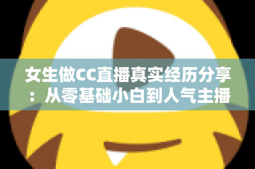 女生做CC直播真实经历分享：从零基础小白到人气主播的成长历程与避坑指南