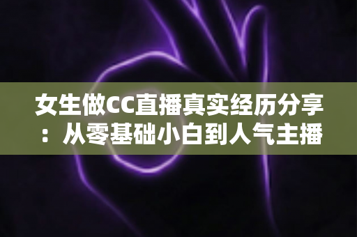 女生做CC直播真实经历分享：从零基础小白到人气主播的成长历程与避坑指南