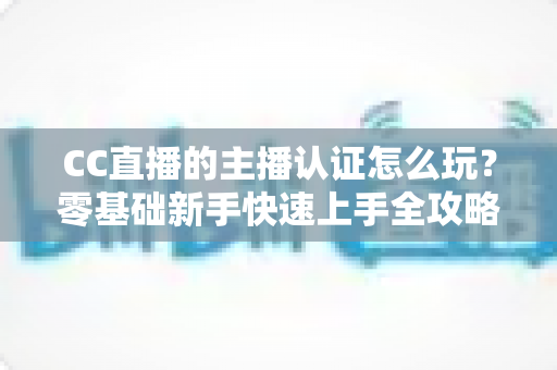 CC直播的主播认证怎么玩？零基础新手快速上手全攻略