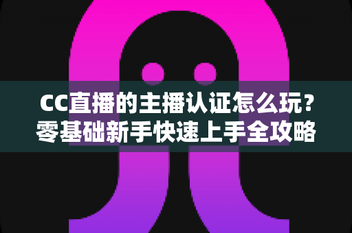 CC直播的主播认证怎么玩？零基础新手快速上手全攻略
